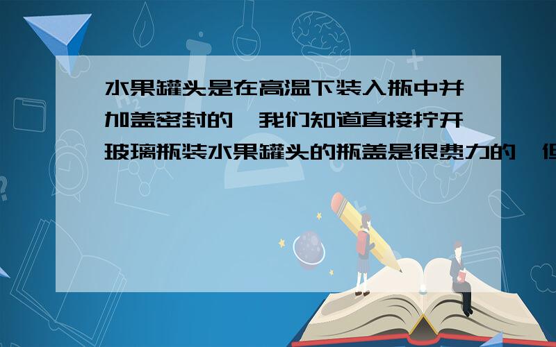 水果罐头是在高温下装入瓶中并加盖密封的,我们知道直接拧开玻璃瓶装水果罐头的瓶盖是很费力的,但如果用坚硬的物体撬一下瓶盖,当听到“噗”的一声后,罐头瓶盖就很容易拧开了,请解释