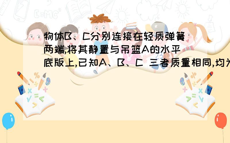 物体B、C分别连接在轻质弹簧两端,将其静置与吊篮A的水平底版上,已知A、B、C 三者质量相同,均为m,那么烧断悬挂吊篮的轻绳的瞬间A.吊篮A的加速度为大小g B.物体B的加速度大小为gC.物体C的加