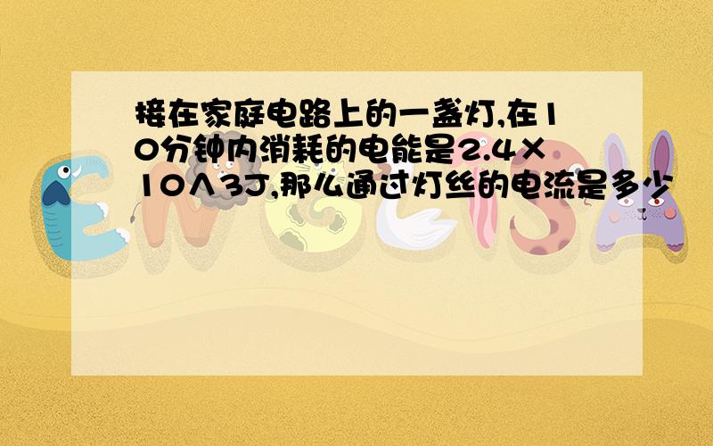 接在家庭电路上的一盏灯,在10分钟内消耗的电能是2.4×10∧3J,那么通过灯丝的电流是多少