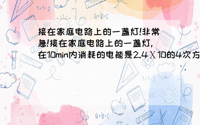 接在家庭电路上的一盏灯!非常急!接在家庭电路上的一盏灯,在10min内消耗的电能是2.4Ⅹ10的4次方,那么,这盏灯的电功率是多少w,通过等死的电流是多少A?