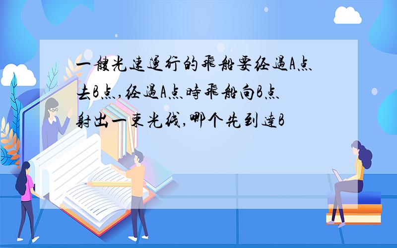 一艘光速运行的飞船要经过A点去B点,经过A点时飞船向B点射出一束光线,哪个先到达B