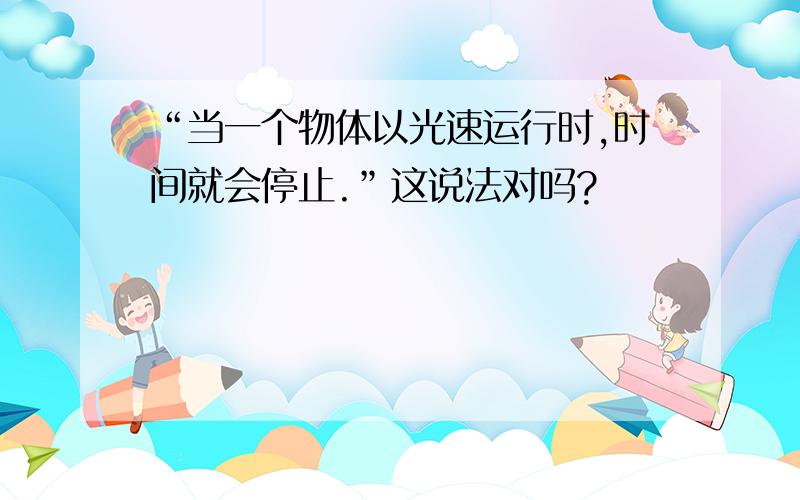 “当一个物体以光速运行时,时间就会停止.”这说法对吗?