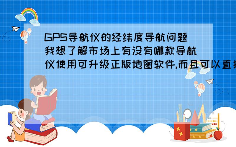 GPS导航仪的经纬度导航问题我想了解市场上有没有哪款导航仪使用可升级正版地图软件,而且可以直接输入某点的经度和纬度从而进行导航希望有详细型号,介绍或者网页链接