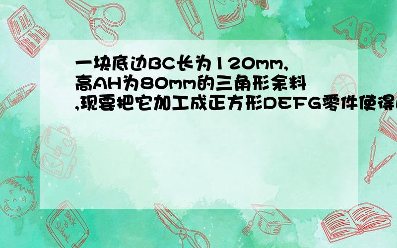 一块底边BC长为120mm,高AH为80mm的三角形余料,现要把它加工成正方形DEFG零件使得正方形的四个顶点D.E.F.G都在三角形三边上,其中E,F在BC边上.求加工后正方形的边长.