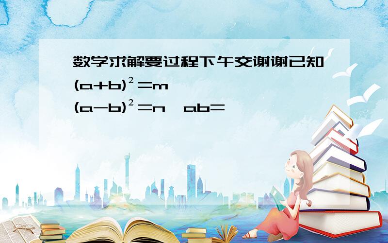 数学求解要过程下午交谢谢已知(a+b)²=m,(a-b)²=n,ab=