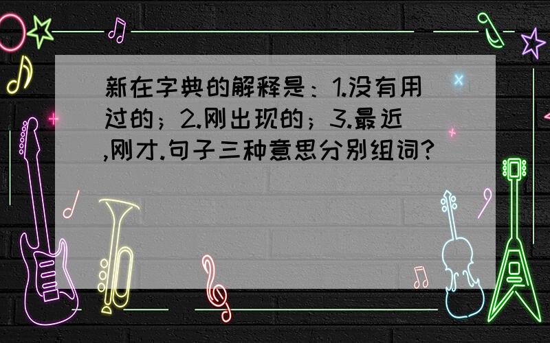 新在字典的解释是：1.没有用过的；2.刚出现的；3.最近,刚才.句子三种意思分别组词?