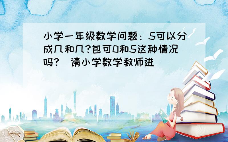 小学一年级数学问题：5可以分成几和几?包可0和5这种情况吗?（请小学数学教师进）