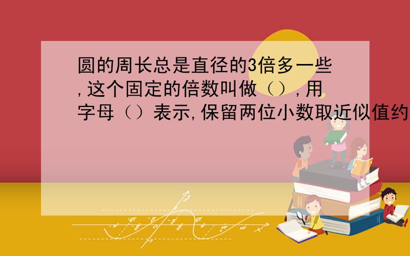 圆的周长总是直径的3倍多一些,这个固定的倍数叫做（）,用字母（）表示,保留两位小数取近似值约是（）