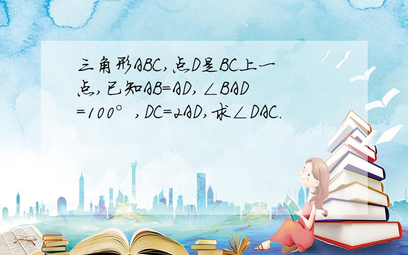 三角形ABC,点D是BC上一点,已知AB=AD,∠BAD=100°,DC=2AD,求∠DAC.