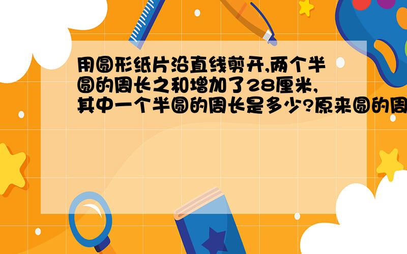 用圆形纸片沿直线剪开,两个半圆的周长之和增加了28厘米,其中一个半圆的周长是多少?原来圆的周长是多少