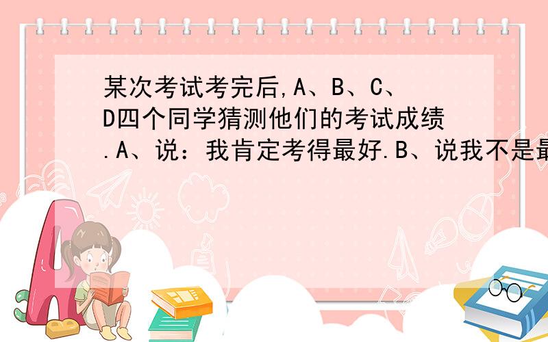 某次考试考完后,A、B、C、D四个同学猜测他们的考试成绩.A、说：我肯定考得最好.B、说我不是最差的.C说我没有A考得好,但也不是最差的.D说：可能我考得最差.成绩一公布,只有一人说错了.请