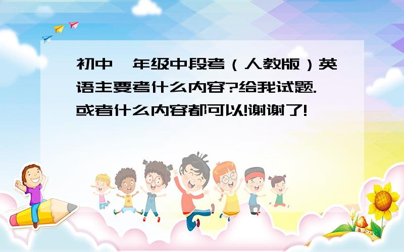 初中一年级中段考（人教版）英语主要考什么内容?给我试题.或者什么内容都可以!谢谢了!