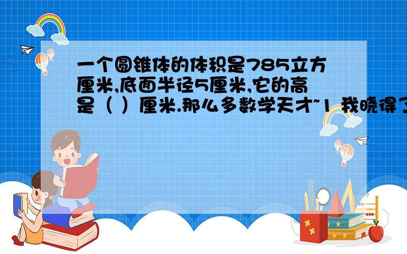 一个圆锥体的体积是785立方厘米,底面半径5厘米,它的高是（ ）厘米.那么多数学天才~1 我晓得了~是30厘米，但鉴于爱莎零乱回答了我的问题，