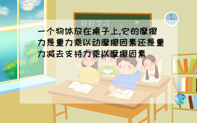 一个物体放在桌子上,它的摩擦力是重力乘以动摩擦因素还是重力减去支持力乘以摩擦因素