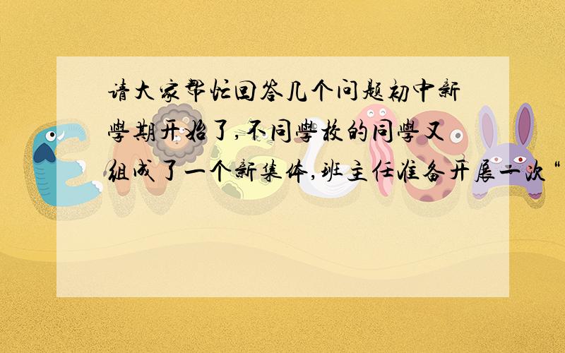 请大家帮忙回答几个问题初中新学期开始了,不同学校的同学又组成了一个新集体,班主任准备开展一次“自我介绍”活动让同学们互相了解.（1）假如班主任让你当主持人,请你为这次活动准