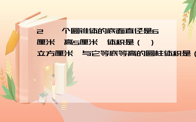 2、一个圆锥体的底面直径是6厘米,高5厘米,体积是（ ）立方厘米,与它等底等高的圆柱体积是（ ）立方厘米3、一个底面周长是6.28米的圆柱,它的体积是（ ）立方米；与它等底等高的圆锥的体