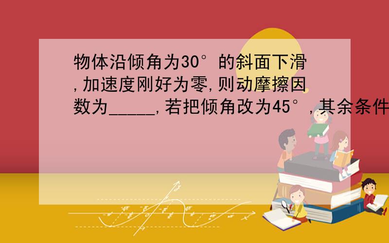 物体沿倾角为30°的斜面下滑,加速度刚好为零,则动摩擦因数为_____,若把倾角改为45°,其余条件不变,则加速度为________