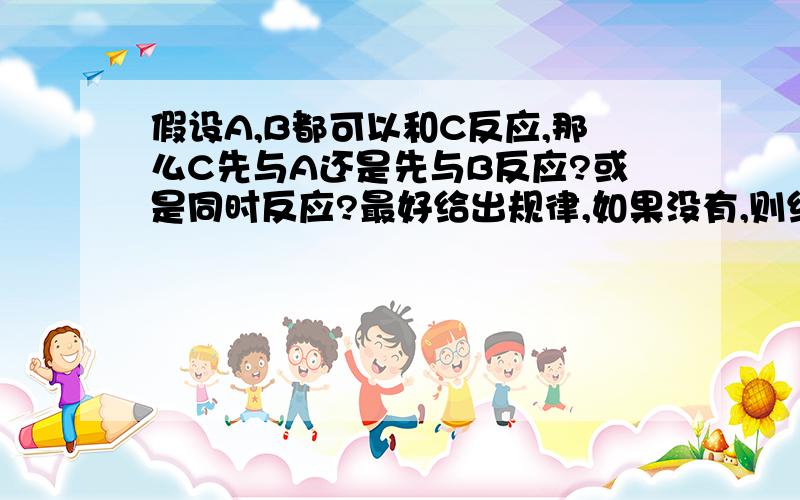 假设A,B都可以和C反应,那么C先与A还是先与B反应?或是同时反应?最好给出规律,如果没有,则给一些基本原则.还有如果同时反映的,最好给出两种反应速率的关系.尽量详细一点,好的可以加分.