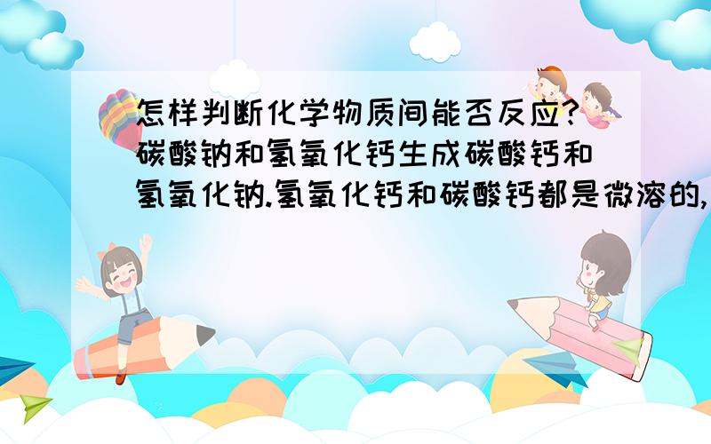 怎样判断化学物质间能否反应?碳酸钠和氢氧化钙生成碳酸钙和氢氧化钠.氢氧化钙和碳酸钙都是微溶的,为什么就可以发生反应呢?物质是从溶解性由高到低的产生反应,氢氧化钙和碳酸钙都是