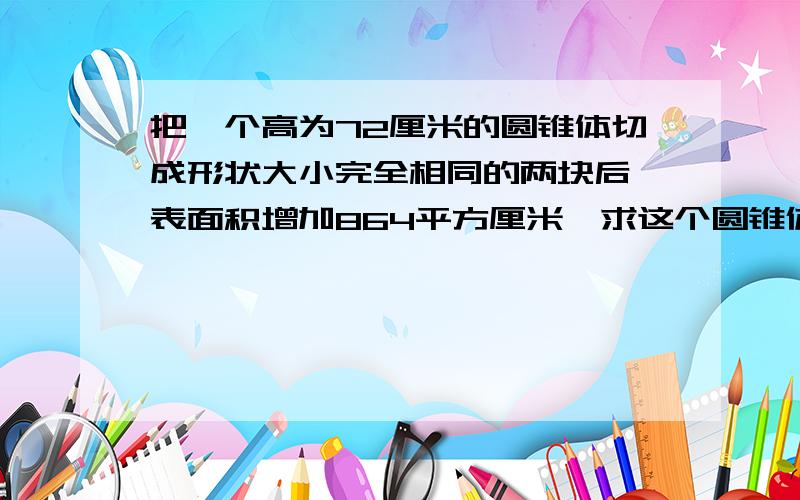 把一个高为72厘米的圆锥体切成形状大小完全相同的两块后,表面积增加864平方厘米,求这个圆锥体的体积.