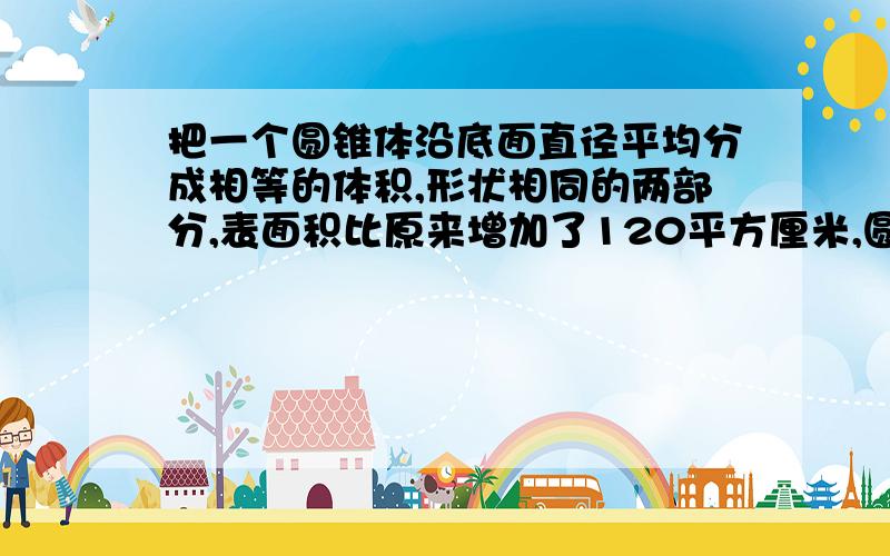 把一个圆锥体沿底面直径平均分成相等的体积,形状相同的两部分,表面积比原来增加了120平方厘米,圆锥体高是10厘米,圆锥体的体积是多少?