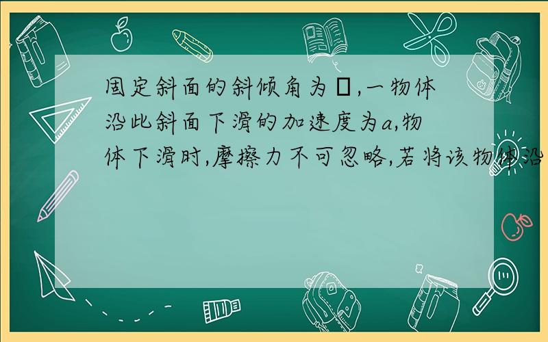 固定斜面的斜倾角为θ,一物体沿此斜面下滑的加速度为a,物体下滑时,摩擦力不可忽略,若将该物体沿斜面以一定的初速度上滑,则该物体在上滑过程中的加速度大小为多少,没分了,