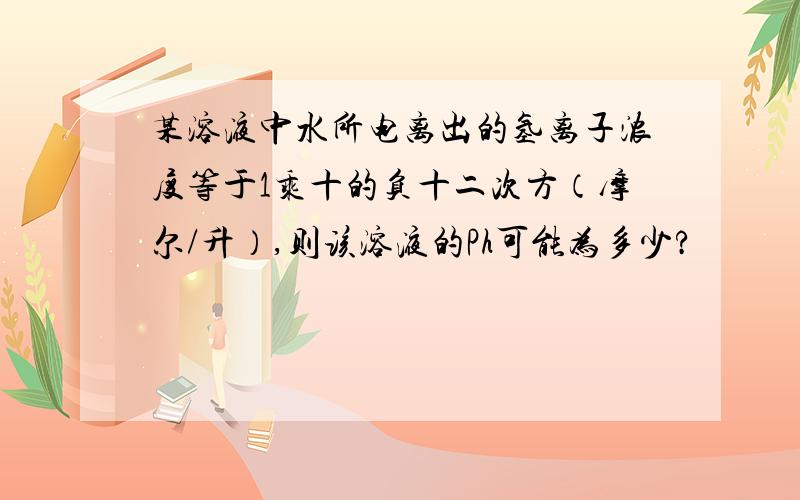 某溶液中水所电离出的氢离子浓度等于1乘十的负十二次方（摩尔/升）,则该溶液的Ph可能为多少?