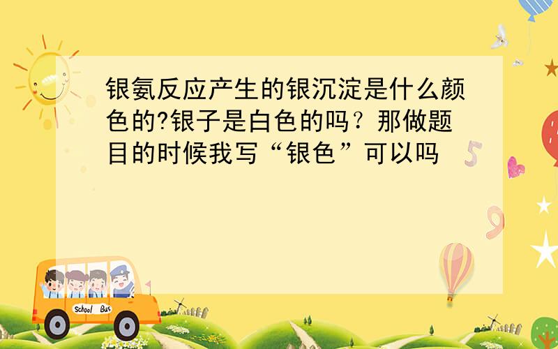 银氨反应产生的银沉淀是什么颜色的?银子是白色的吗？那做题目的时候我写“银色”可以吗