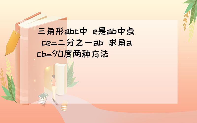 三角形abc中 e是ab中点 ce=二分之一ab 求角acb=90度两种方法