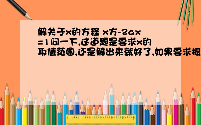 解关于x的方程 x方-2ax=1问一下,这道题是要求x的取值范围,还是解出来就好了,如果要求根的取值范围,写一下过程,谢了,作业急啊!