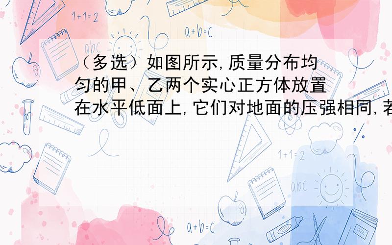 （多选）如图所示,质量分布均匀的甲、乙两个实心正方体放置在水平低面上,它们对地面的压强相同,若要事使甲对地面的压强大于乙对地面的压强,下列叙述正确的是A沿竖直方向上窃取相同