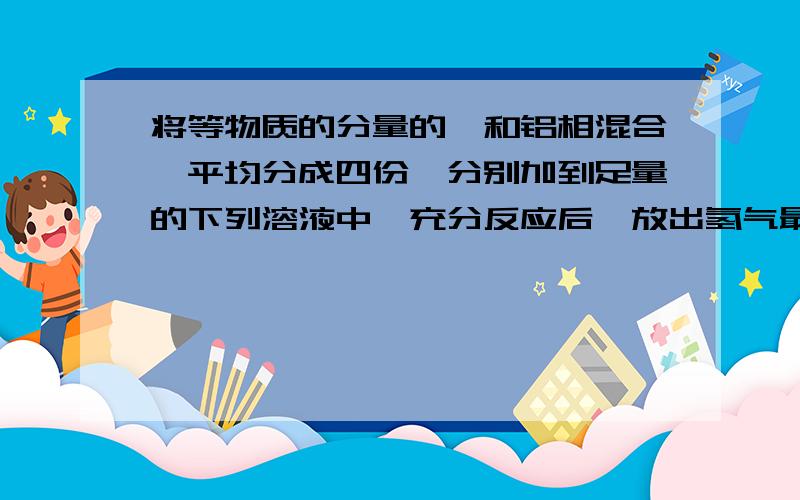 将等物质的分量的镁和铝相混合,平均分成四份,分别加到足量的下列溶液中,充分反应后,放出氢气最多的是.将等物质的分量的镁和铝相混合,平均分成四份,分别加到足量的下列溶液中,充分反