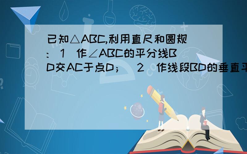 已知△ABC,利用直尺和圆规:(1)作∠ABC的平分线BD交AC于点D；（2）作线段BD的垂直平分线交AB于E,交BC于F（3）证明：BD垂直平分EF