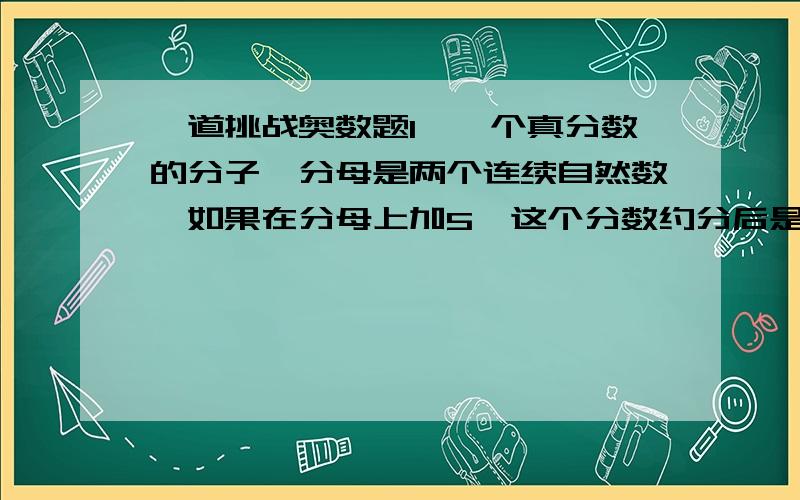 一道挑战奥数题1、一个真分数的分子、分母是两个连续自然数,如果在分母上加5,这个分数约分后是3/4,原分数是多少?最好有过程.