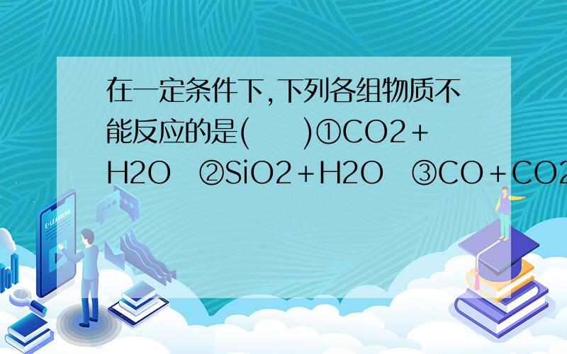 在一定条件下,下列各组物质不能反应的是(　　)①CO2＋H2O　②SiO2＋H2O　③CO＋CO2　④CO2＋C　⑤CaCO3＋H2CO3　⑥CO＋Fe2O3A．②③                                            B．②③④  C．①②③