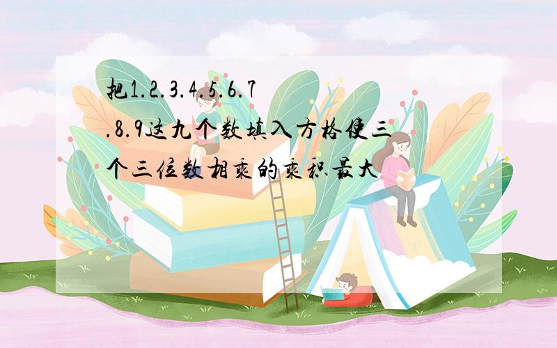 把1.2.3.4.5.6.7.8.9这九个数填入方格使三个三位数相乘的乘积最大