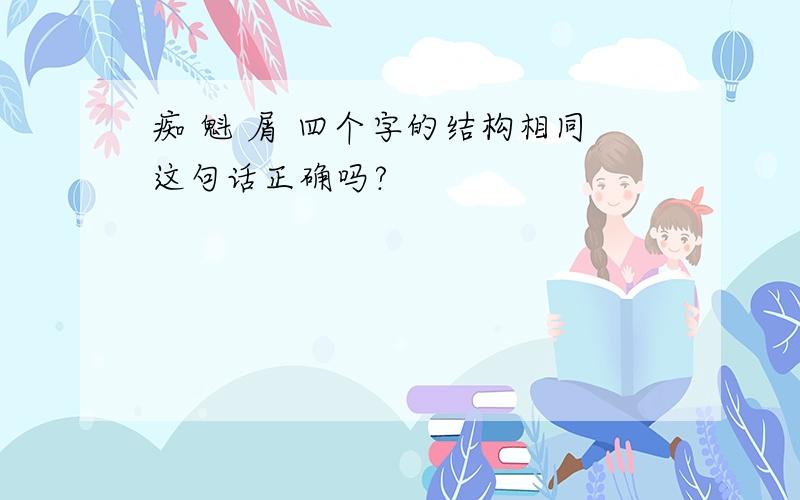 痴 魁 屑 四个字的结构相同这句话正确吗?