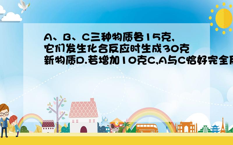 A、B、C三种物质各15克,它们发生化合反应时生成30克新物质D.若增加10克C,A与C恰好完全反应,则A、B参加的质量比为：A.1:1B.2:1C.2:3D.3:2