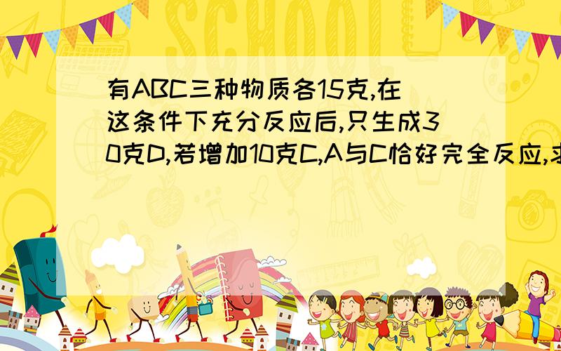 有ABC三种物质各15克,在这条件下充分反应后,只生成30克D,若增加10克C,A与C恰好完全反应,求参加反应的A与B的质量比!