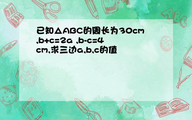 已知△ABC的周长为30cm,b+c=2a ,b-c=4cm,求三边a,b,c的值