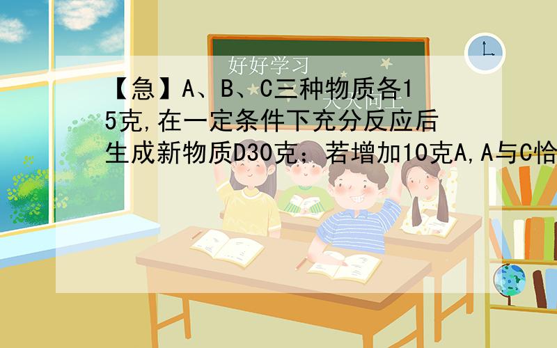 【急】A、B、C三种物质各15克,在一定条件下充分反应后生成新物质D30克；若增加10克A,A与C恰好完全反应则参加反应的B与C的质量比是A、5：3 B、5：2 C、2：3 D、3：2