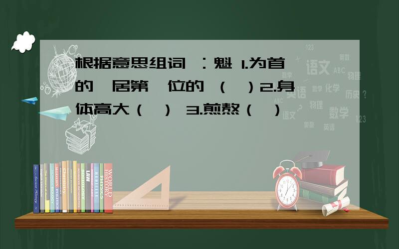 根据意思组词 ：魁 1.为首的,居第一位的 （ ）2.身体高大（ ） 3.煎熬（ ）