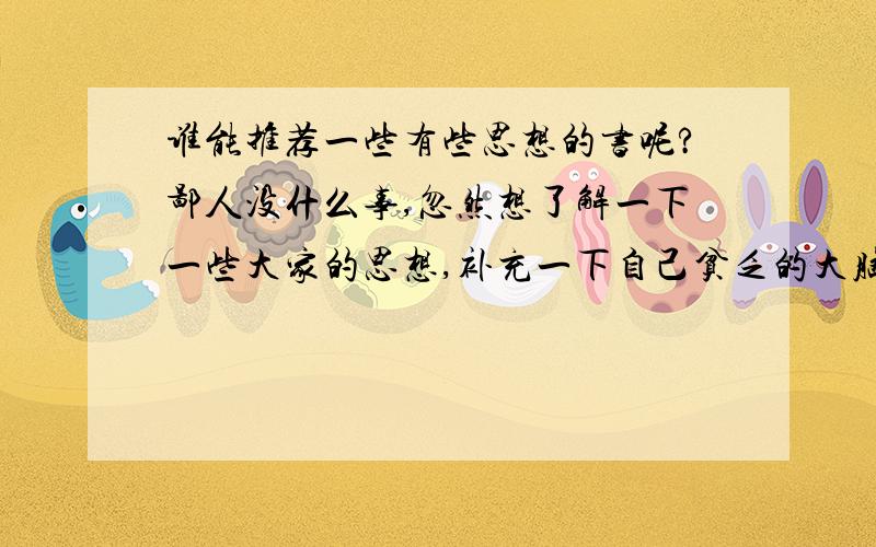 谁能推荐一些有些思想的书呢?鄙人没什么事,忽然想了解一下一些大家的思想,补充一下自己贫乏的大脑,希望朋友们可以给推荐几本,个人比较偏向反应社会现象,问题以及对之的思考这一类.