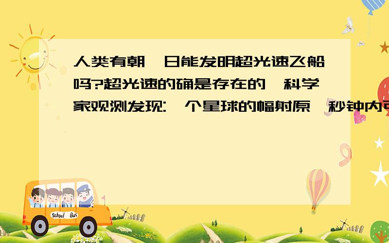 人类有朝一日能发明超光速飞船吗?超光速的确是存在的,科学家观测发现:一个星球的幅射原一秒钟内可行288万公里;在00年人类已成功搞出了超光速物体,但人类有朝一日能发明超光速宇宙飞船