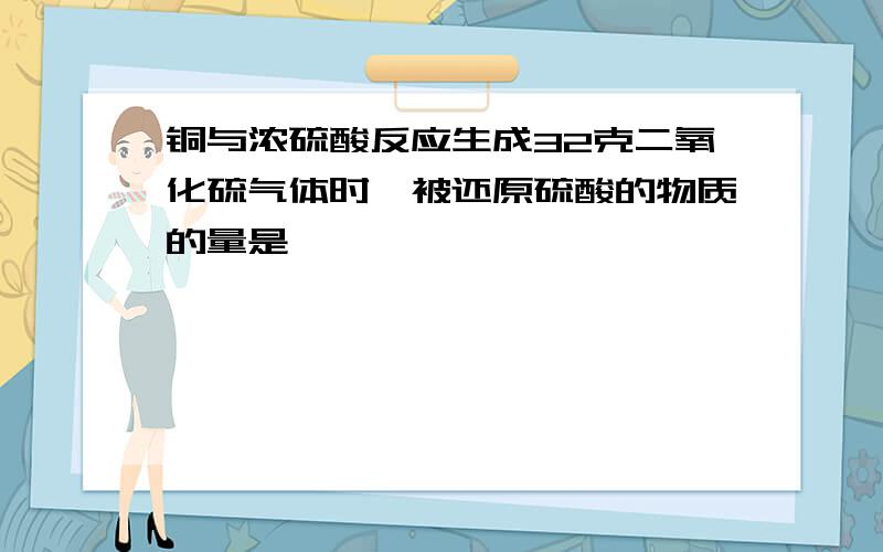 铜与浓硫酸反应生成32克二氧化硫气体时,被还原硫酸的物质的量是