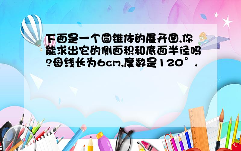 下面是一个圆锥体的展开图,你能求出它的侧面积和底面半径吗?母线长为6cm,度数是120°.