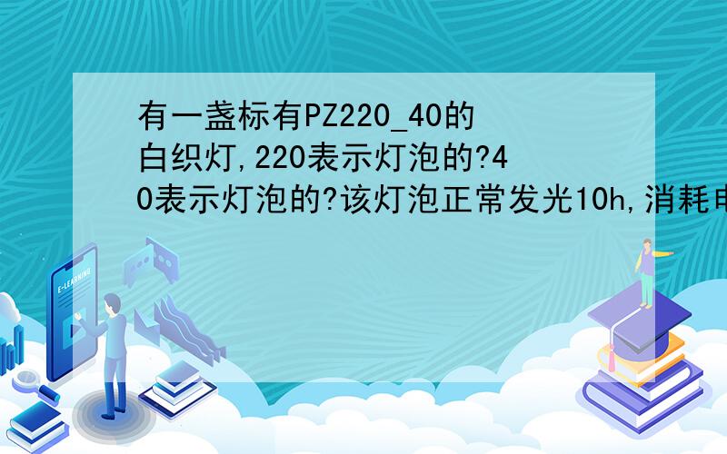 有一盏标有PZ220_40的白织灯,220表示灯泡的?40表示灯泡的?该灯泡正常发光10h,消耗电能是?KW.H一度电