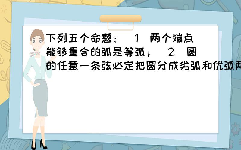 下列五个命题：（1）两个端点能够重合的弧是等弧；（2)圆的任意一条弦必定把圆分成劣弧和优弧两部分；（3经过平面上任意三点可做一个圆；（4）任意一个圆有且只有一个内接三角形；