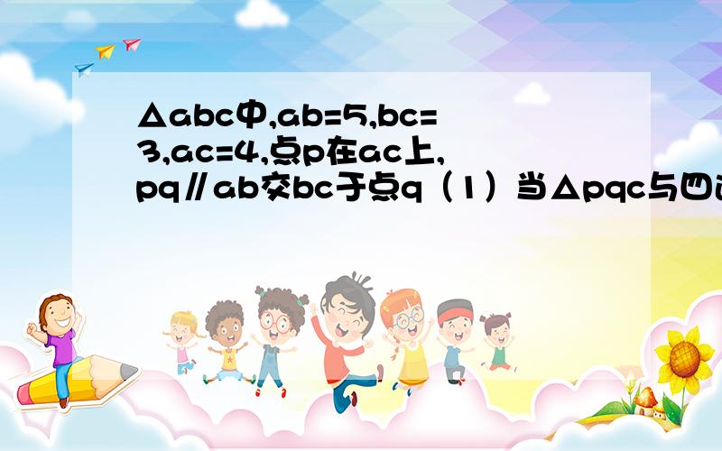 △abc中,ab=5,bc=3,ac=4,点p在ac上,pq∥ab交bc于点q（1）当△pqc与四边形pabq的面积相等时,求pq的长(2)当△pqc的周长与四边形pabq的周长相等时,求pq的长