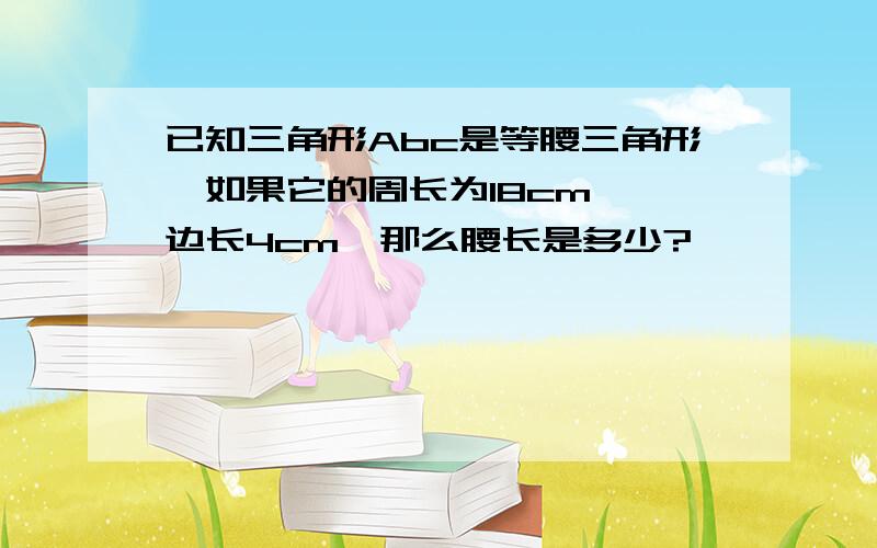 已知三角形Abc是等腰三角形,如果它的周长为18cm,一边长4cm,那么腰长是多少?